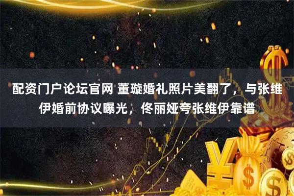 配资门户论坛官网 董璇婚礼照片美翻了，与张维伊婚前协议曝光，佟丽娅夸张维伊靠谱