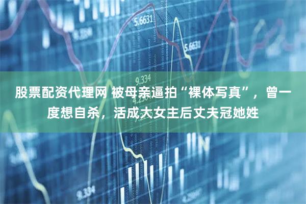 股票配资代理网 被母亲逼拍“裸体写真”，曾一度想自杀，活成大女主后丈夫冠她姓