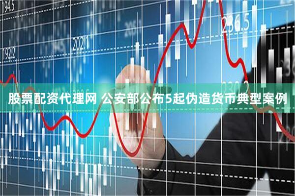 股票配资代理网 公安部公布5起伪造货币典型案例