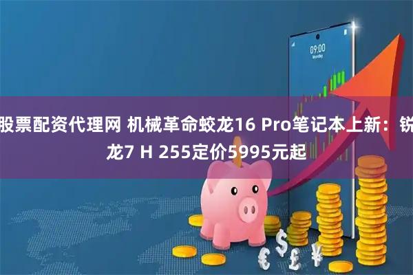 股票配资代理网 机械革命蛟龙16 Pro笔记本上新：锐龙7 H 255定价5995元起