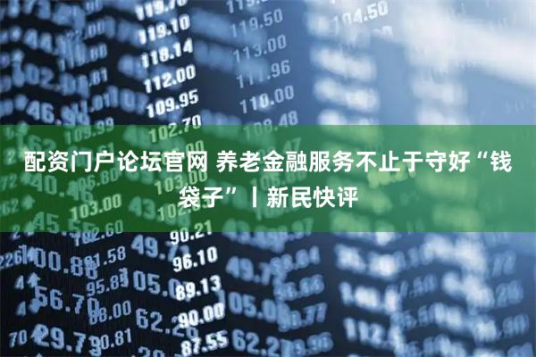 配资门户论坛官网 养老金融服务不止于守好“钱袋子”丨新民快评
