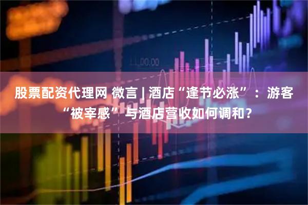 股票配资代理网 微言 | 酒店“逢节必涨” ：游客 “被宰感” 与酒店营收如何调和？