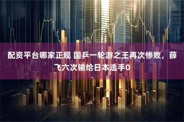 配资平台哪家正规 国乒一轮游之王再次惨败，薛飞六次输给日本选手0