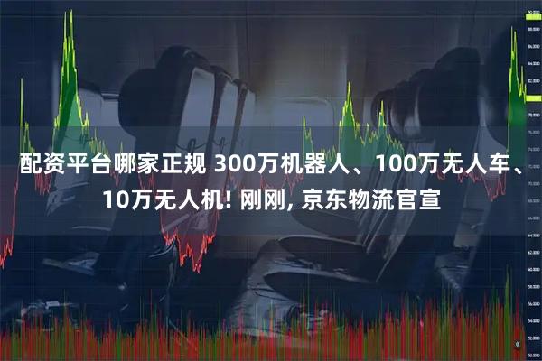 配资平台哪家正规 300万机器人、100万无人车、10万无人机! 刚刚, 京东物流官宣