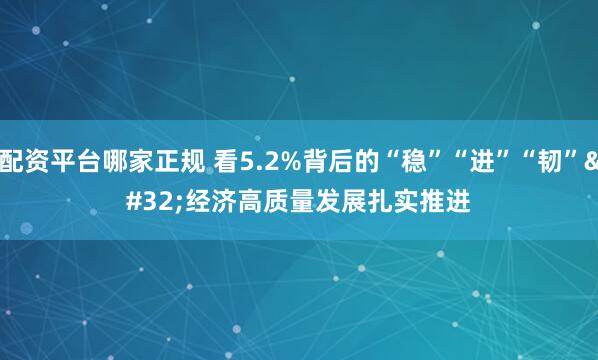 配资平台哪家正规 看5.2%背后的“稳”“进”“韧” 经济高质量发展扎实推进