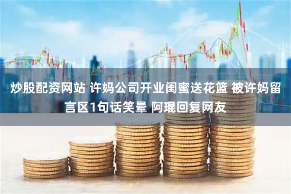 炒股配资网站 许妈公司开业闺蜜送花篮 被许妈留言区1句话笑晕 阿琨回复网友