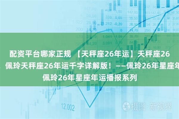 配资平台哪家正规 【天秤座26年运】天秤座26年万事胜意!佩玲天秤座26年运千字详解版!——佩玲26年星座年运播报系列