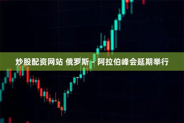 炒股配资网站 俄罗斯-阿拉伯峰会延期举行