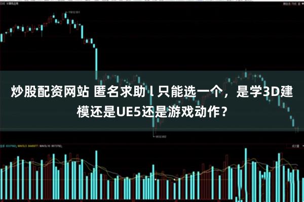 炒股配资网站 匿名求助 l 只能选一个，是学3D建模还是UE5还是游戏动作？