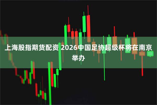上海股指期货配资 2026中国足协超级杯将在南京举办