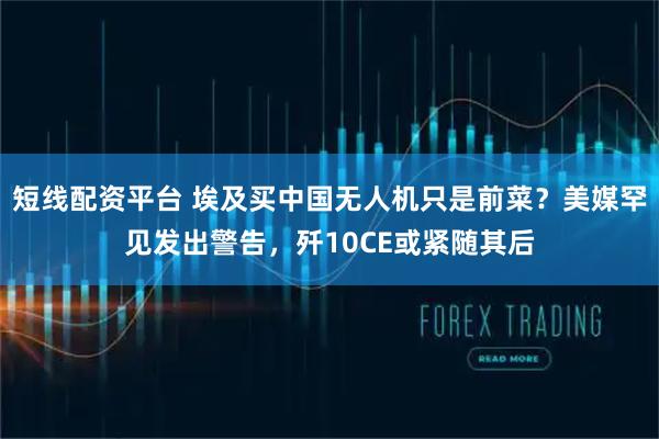 短线配资平台 埃及买中国无人机只是前菜？美媒罕见发出警告，歼10CE或紧随其后