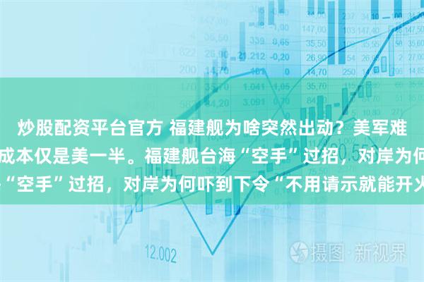炒股配资平台官方 福建舰为啥突然出动？美军难以置信，中方后发制人成本仅是美一半。福建舰台海“空手”过招，对岸为何吓到下令“不用请示就能开火”