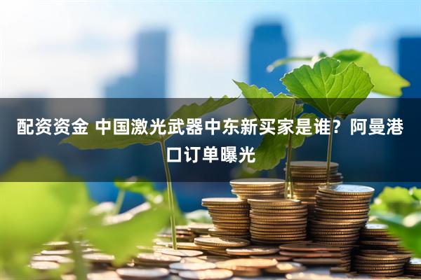 配资资金 中国激光武器中东新买家是谁？阿曼港口订单曝光