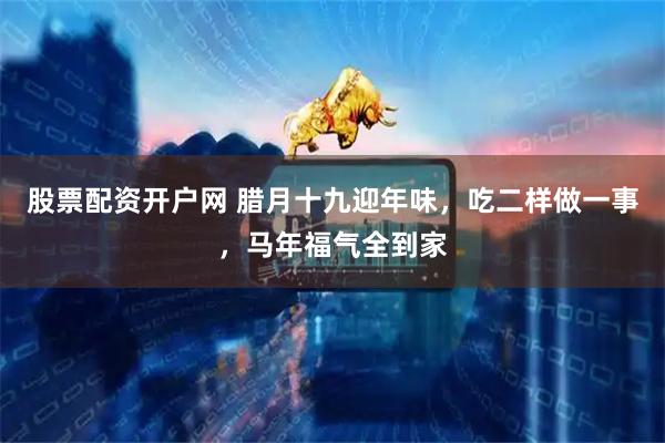 股票配资开户网 腊月十九迎年味，吃二样做一事，马年福气全到家