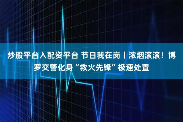 炒股平台入配资平台 节日我在岗丨浓烟滚滚！博罗交警化身“救火先锋”极速处置