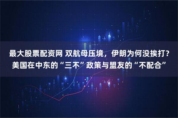最大股票配资网 双航母压境,伊朗为何没挨打?美国在中东的“三不”政策与盟友的“不配合”