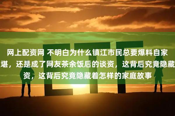 网上配资网 不明白为什么镇江市民总要爆料自家亲人，是让家人难堪，还是成了网友茶余饭后的谈资，这背后究竟隐藏着怎样的家庭故事