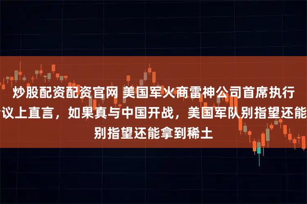 炒股配资配资官网 美国军火商雷神公司首席执行官曾在会议上直言,如果真与中国开战,美国军队别指望还能拿到稀土
