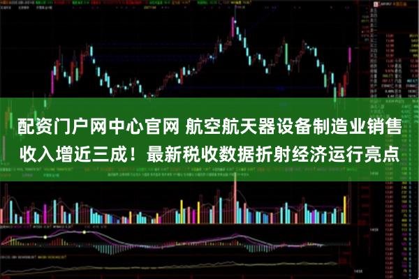 配资门户网中心官网 航空航天器设备制造业销售收入增近三成!最新税收数据折射经济运行亮点