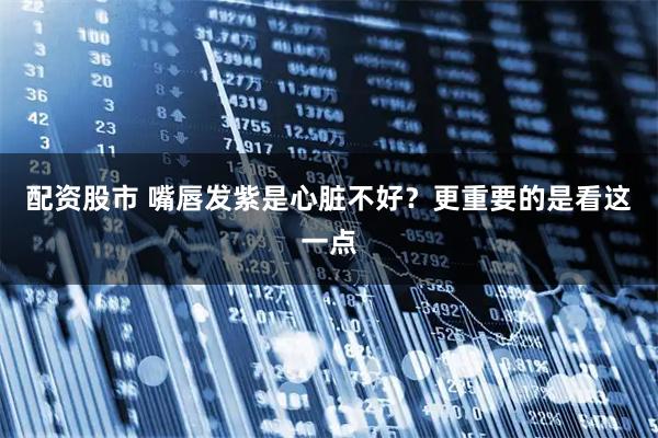 配资股市 嘴唇发紫是心脏不好？更重要的是看这一点