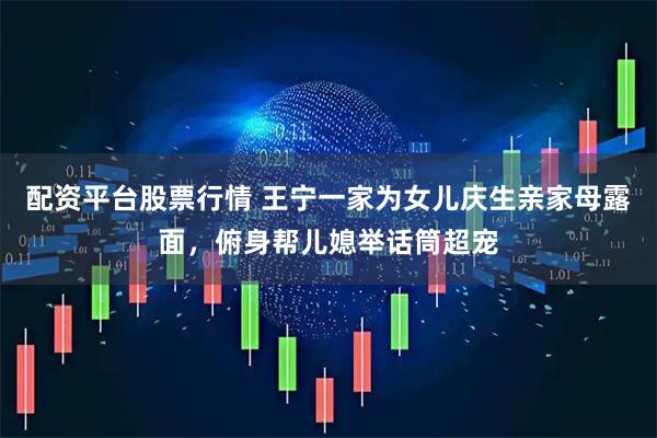 配资平台股票行情 王宁一家为女儿庆生亲家母露面，俯身帮儿媳举话筒超宠