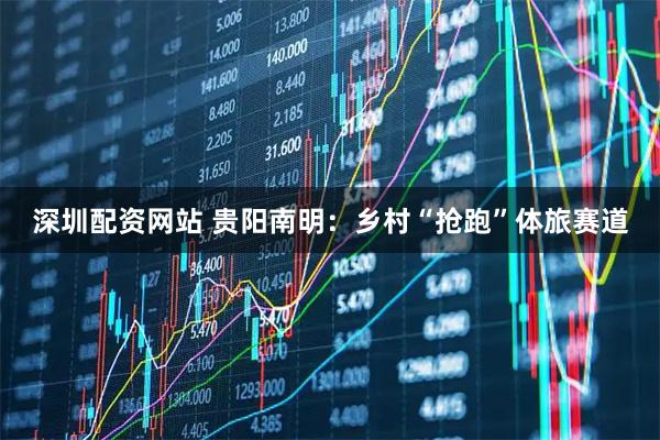 深圳配资网站 贵阳南明：乡村“抢跑”体旅赛道