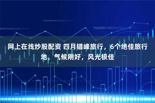 网上在线炒股配资 四月错峰旅行，6个绝佳旅行地，气候刚好，风光极佳