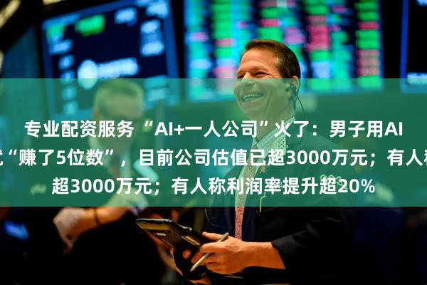 专业配资服务 “AI+一人公司”火了：男子用AI写歌，仅歌曲版权就“赚了5位数”，目前公司估值已超3000万元；有人称利润率提升超20%