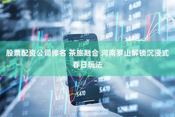 股票配资公司排名 茶旅融合 河南罗山解锁沉浸式春日玩法