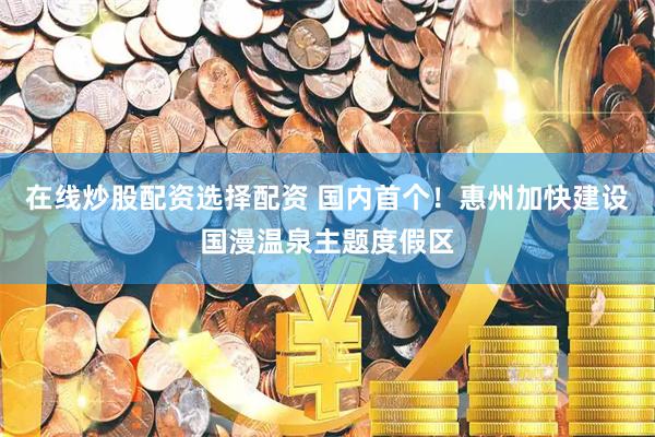 在线炒股配资选择配资 国内首个！惠州加快建设国漫温泉主题度假区