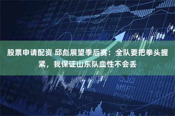 股票申请配资 邱彪展望季后赛：全队要把拳头握紧，我保证山东队血性不会丢