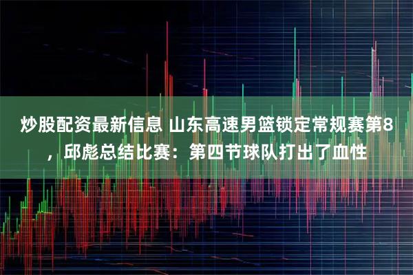 炒股配资最新信息 山东高速男篮锁定常规赛第8，邱彪总结比赛：第四节球队打出了血性